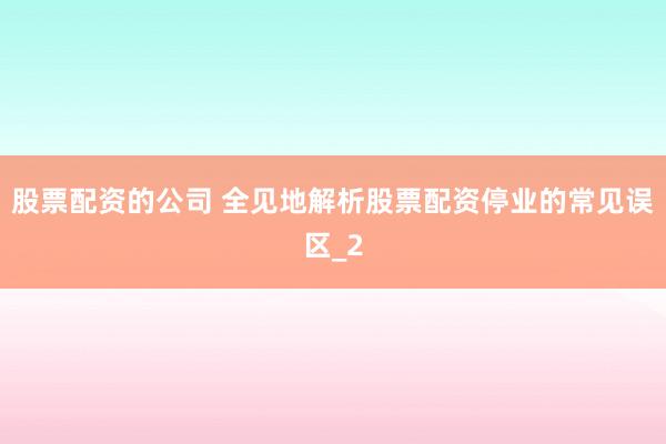 股票配资的公司 全见地解析股票配资停业的常见误区_2
