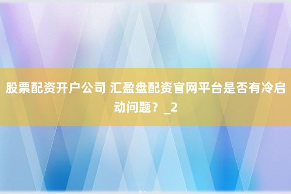股票配资开户公司 汇盈盘配资官网平台是否有冷启动问题？_2