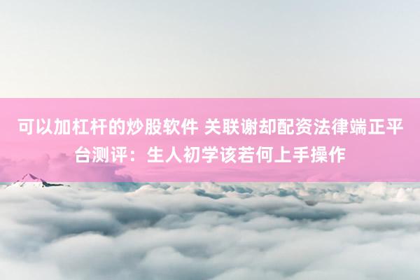 可以加杠杆的炒股软件 关联谢却配资法律端正平台测评：生人初学该若何上手操作