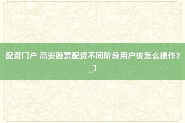 配资门户 高安股票配资不同阶段用户该怎么操作？_1