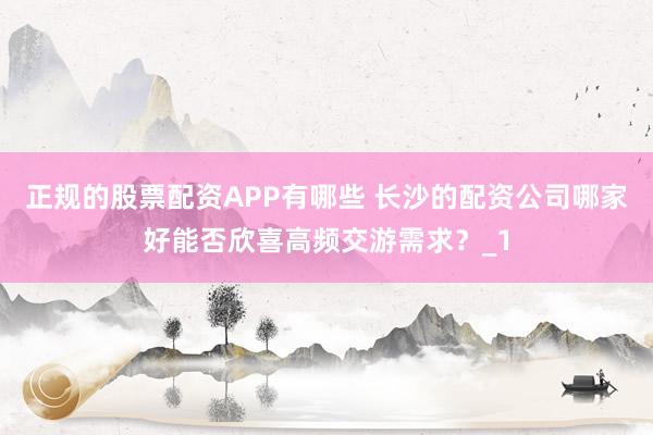 正规的股票配资APP有哪些 长沙的配资公司哪家好能否欣喜高频交游需求？_1