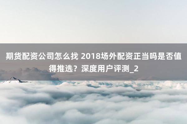 期货配资公司怎么找 2018场外配资正当吗是否值得推选？深度用户评测_2