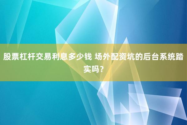 股票杠杆交易利息多少钱 场外配资坑的后台系统踏实吗？