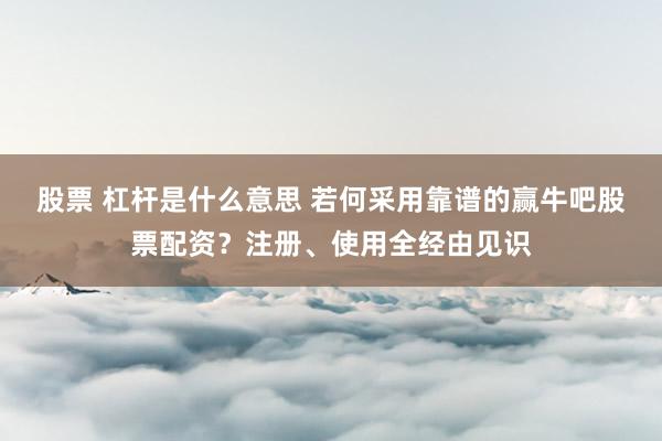 股票 杠杆是什么意思 若何采用靠谱的赢牛吧股票配资？注册、使用全经由见识