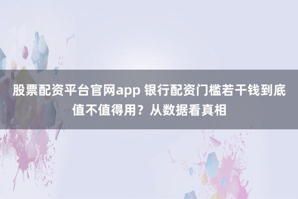 股票配资平台官网app 银行配资门槛若干钱到底值不值得用？从数据看真相