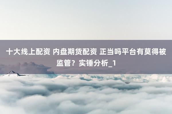 十大线上配资 内盘期货配资 正当吗平台有莫得被监管？实锤分析_1
