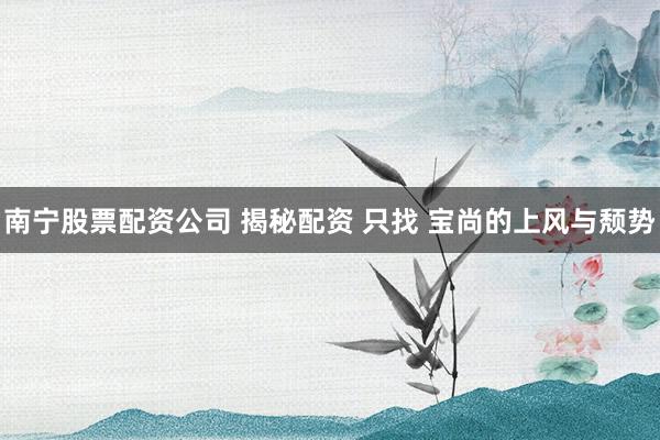 南宁股票配资公司 揭秘配资 只找 宝尚的上风与颓势