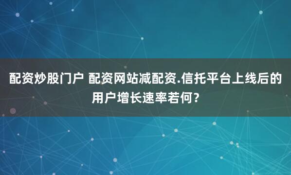 配资炒股门户 配资网站减配资.信托平台上线后的用户增长速率若何？
