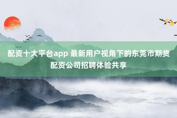 配资十大平台app 最新用户视角下的东莞市期货配资公司招聘体验共享