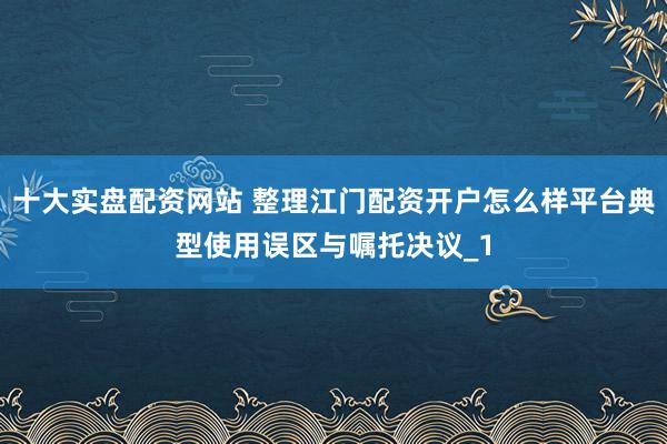 十大实盘配资网站 整理江门配资开户怎么样平台典型使用误区与嘱托决议_1