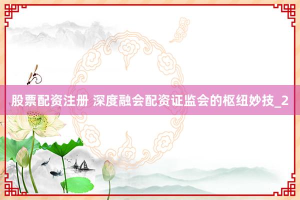 股票配资注册 深度融会配资证监会的枢纽妙技_2