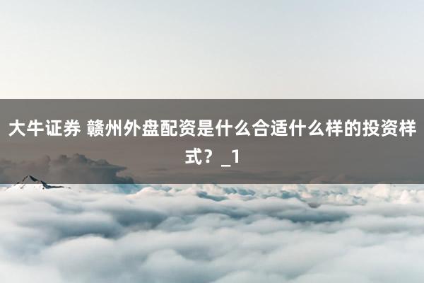 大牛证券 赣州外盘配资是什么合适什么样的投资样式？_1