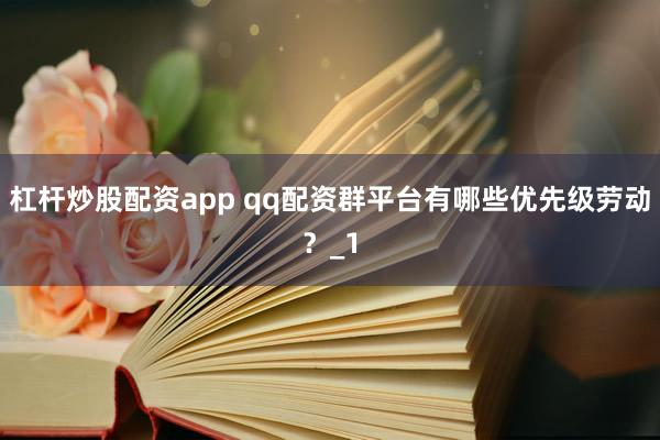 杠杆炒股配资app qq配资群平台有哪些优先级劳动？_1