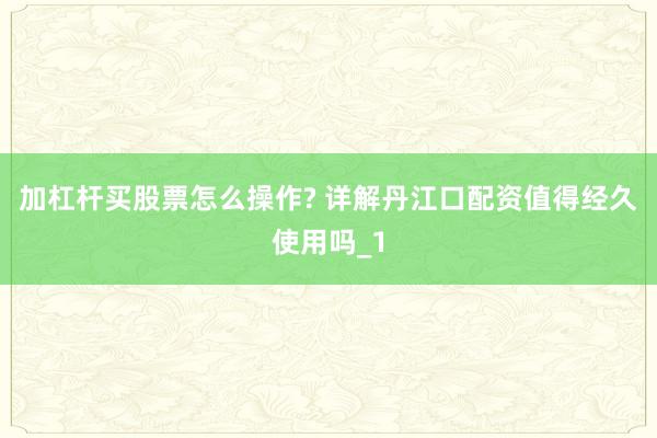 加杠杆买股票怎么操作? 详解丹江口配资值得经久使用吗_1
